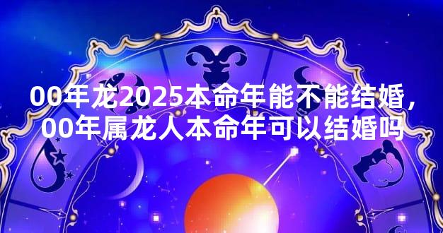 00年龙2025本命年能不能结婚，00年属龙人本命年可以结婚吗