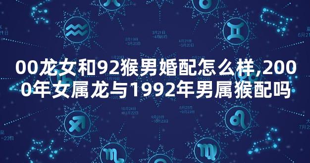 00龙女和92猴男婚配怎么样,2000年女属龙与1992年男属猴配吗