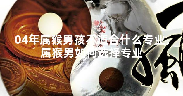 04年属猴男孩不适合什么专业，属猴男如何选择专业