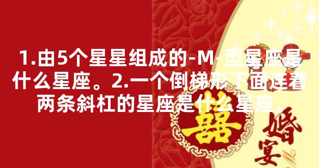 1.由5个星星组成的-M-型星座是什么星座。2.一个倒梯形下面连着两条斜杠的星座是什么星座。