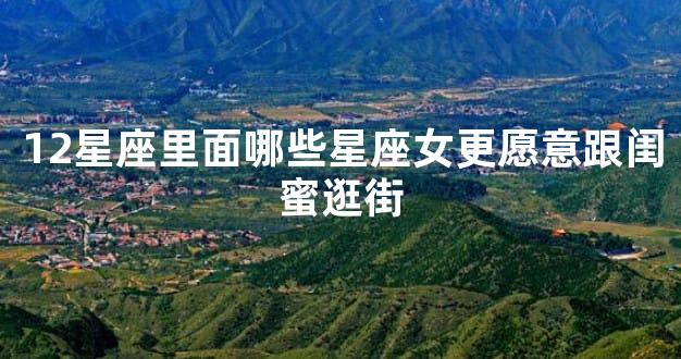 12星座里面哪些星座女更愿意跟闺蜜逛街