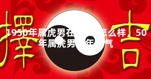 1950年属虎男在2023怎么样，50年属虎男今年运气