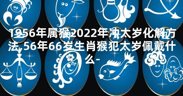1956年属猴2022年冲太岁化解方法,56年66岁生肖猴犯太岁佩戴什么-