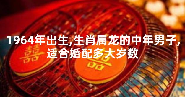 1964年出生,生肖属龙的中年男子,适合婚配多大岁数