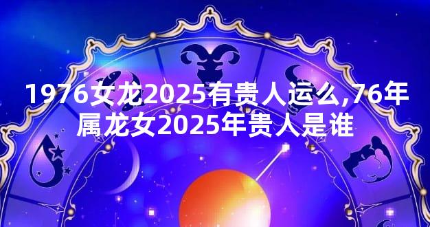 1976女龙2025有贵人运么,76年属龙女2025年贵人是谁