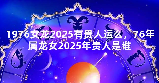 1976女龙2025有贵人运么，76年属龙女2025年贵人是谁