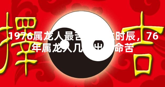 1976属龙人最苦命出生时辰，76年属龙人几时出生命苦