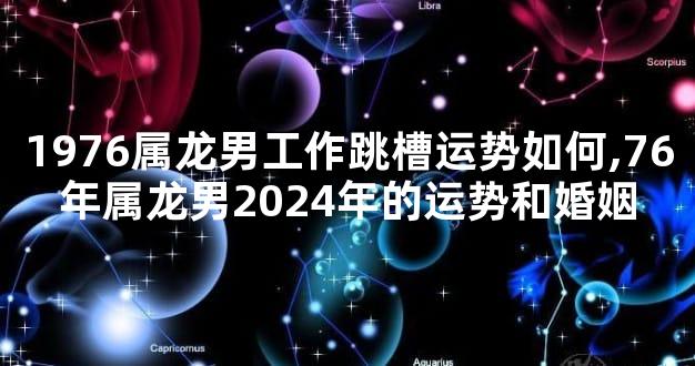 1976属龙男工作跳槽运势如何,76年属龙男2024年的运势和婚姻