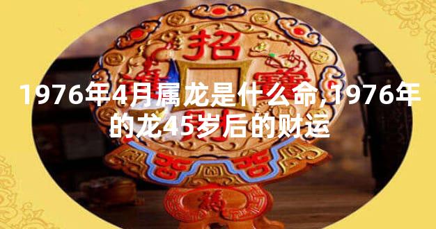 1976年4月属龙是什么命,1976年的龙45岁后的财运