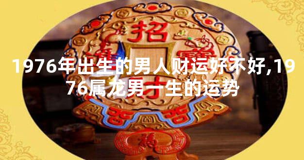1976年出生的男人财运好不好,1976属龙男一生的运势