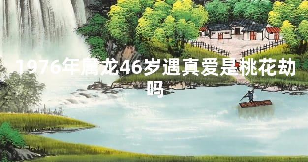 1976年属龙46岁遇真爱是桃花劫吗