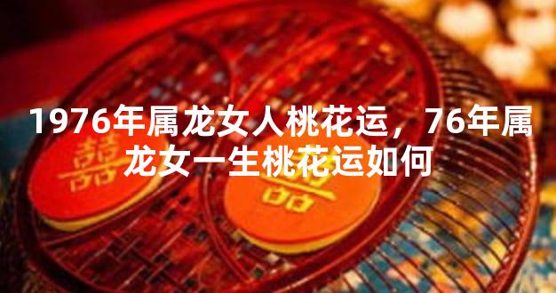 1976年属龙女人桃花运，76年属龙女一生桃花运如何