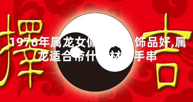 1976年属龙女佩戴什么饰品好,属龙适合带什么材质手串