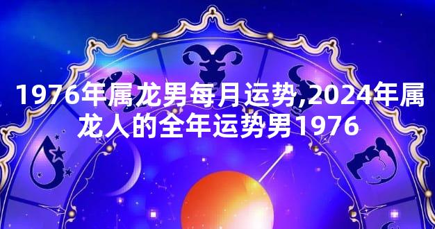 1976年属龙男每月运势,2024年属龙人的全年运势男1976