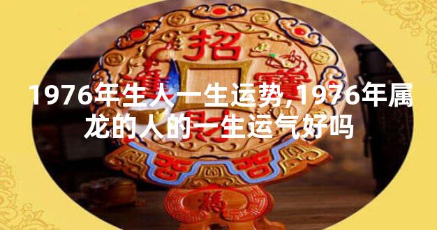 1976年生人一生运势,1976年属龙的人的一生运气好吗