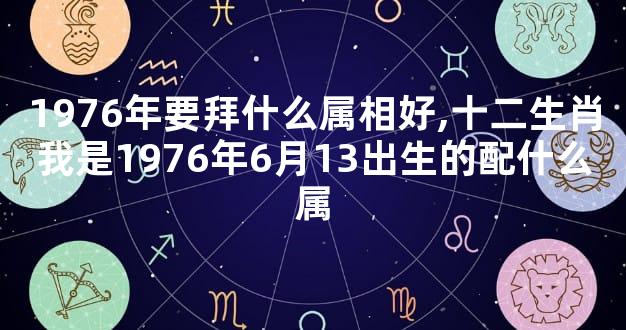 1976年要拜什么属相好,十二生肖我是1976年6月13出生的配什么属