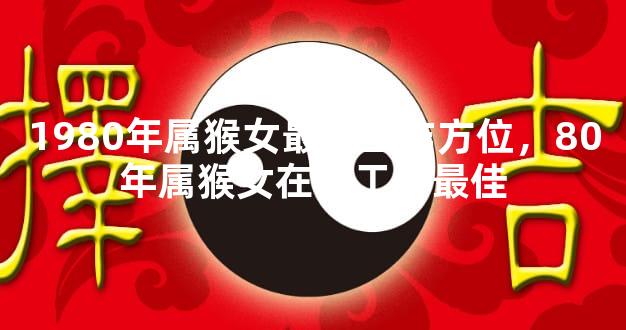 1980年属猴女最佳工作方位，80年属猴女在哪工作最佳