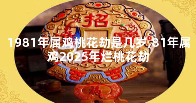 1981年属鸡桃花劫是几岁,81年属鸡2025年烂桃花劫