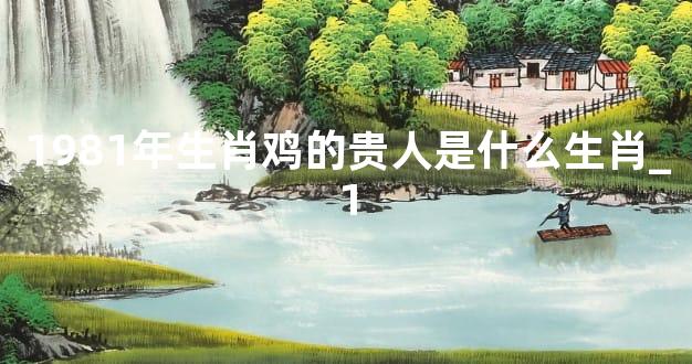 1981年生肖鸡的贵人是什么生肖_1
