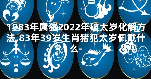 1983年属猪2022年破太岁化解方法,83年39岁生肖猪犯太岁佩戴什么-