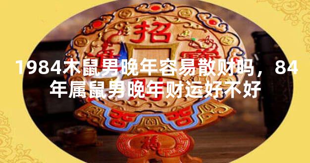 1984木鼠男晚年容易散财吗，84年属鼠男晚年财运好不好