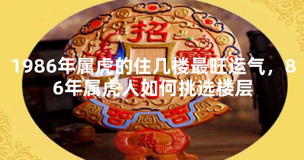 1986年属虎的住几楼最旺运气，86年属虎人如何挑选楼层