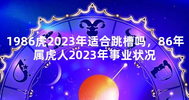 1986虎2023年适合跳槽吗，86年属虎人2023年事业状况