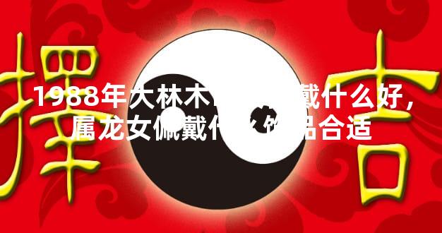 1988年大林木命女佩戴什么好，属龙女佩戴什么饰品合适