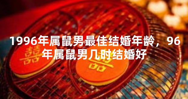 1996年属鼠男最佳结婚年龄，96年属鼠男几时结婚好