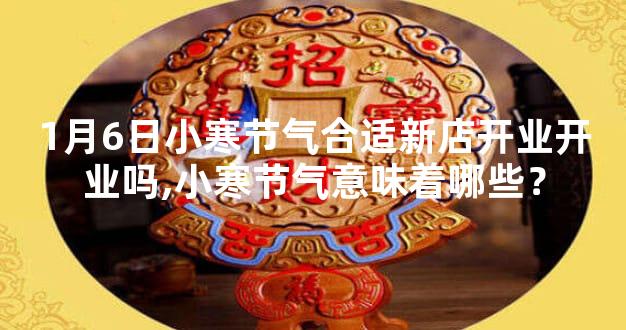 1月6日小寒节气合适新店开业开业吗,小寒节气意味着哪些？
