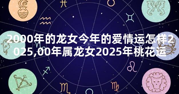 2000年的龙女今年的爱情运怎样2025,00年属龙女2025年桃花运
