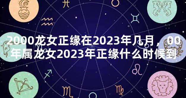 2000龙女正缘在2023年几月，00年属龙女2023年正缘什么时候到