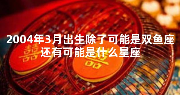 2004年3月出生除了可能是双鱼座还有可能是什么星座