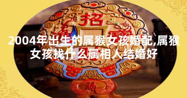 2004年出生的属猴女孩婚配,属猴女孩找什么属相人结婚好