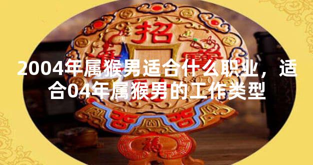 2004年属猴男适合什么职业，适合04年属猴男的工作类型