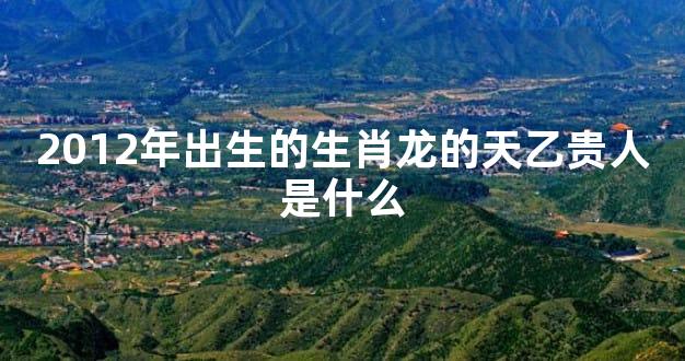 2012年出生的生肖龙的天乙贵人是什么