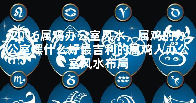 2016属鸡办公室风水，属鸡的办公室摆什么好最吉利的属鸡人办公室风水布局