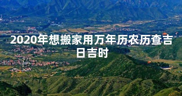 2020年想搬家用万年历农历查吉日吉时