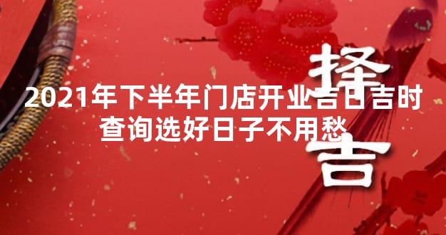 2021年下半年门店开业吉日吉时查询选好日子不用愁