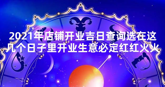 2021年店铺开业吉日查询选在这几个日子里开业生意必定红红火火