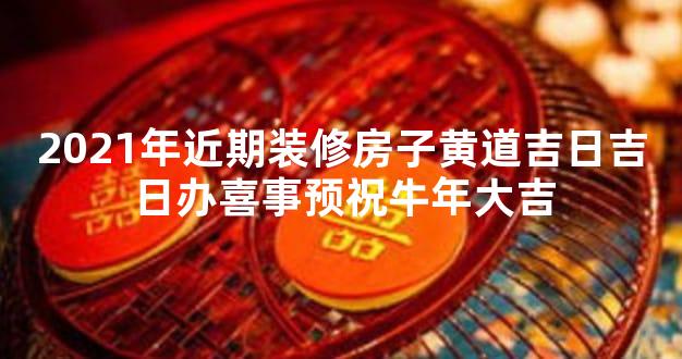 2021年近期装修房子黄道吉日吉日办喜事预祝牛年大吉