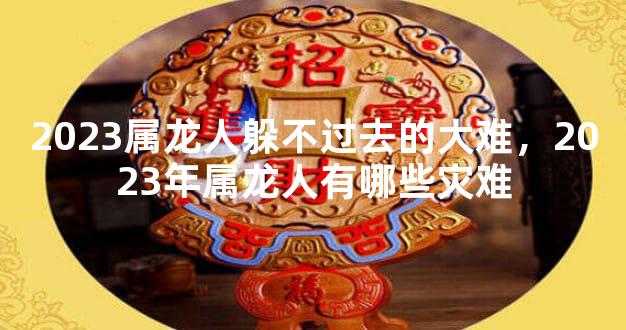 2023属龙人躲不过去的大难，2023年属龙人有哪些灾难