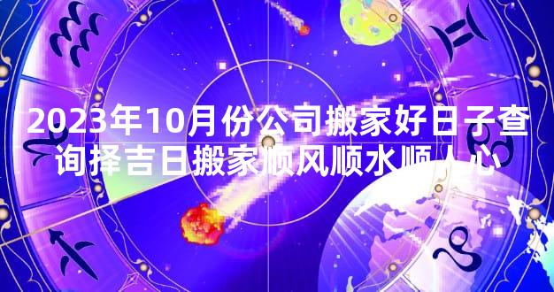 2023年10月份公司搬家好日子查询择吉日搬家顺风顺水顺人心