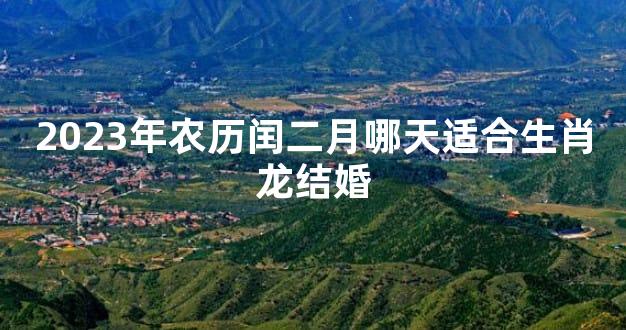 2023年农历闰二月哪天适合生肖龙结婚