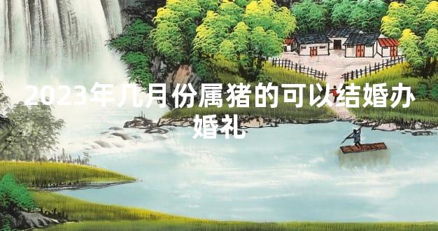 2023年几月份属猪的可以结婚办婚礼