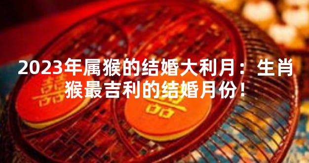 2023年属猴的结婚大利月：生肖猴最吉利的结婚月份！