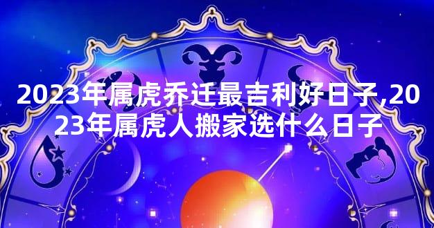 2023年属虎乔迁最吉利好日子,2023年属虎人搬家选什么日子
