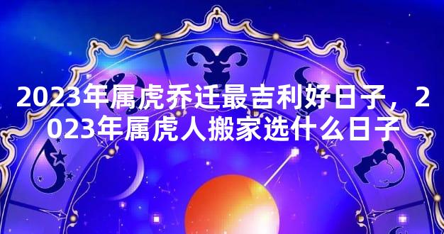 2023年属虎乔迁最吉利好日子，2023年属虎人搬家选什么日子