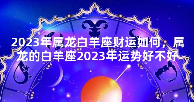 2023年属龙白羊座财运如何，属龙的白羊座2023年运势好不好