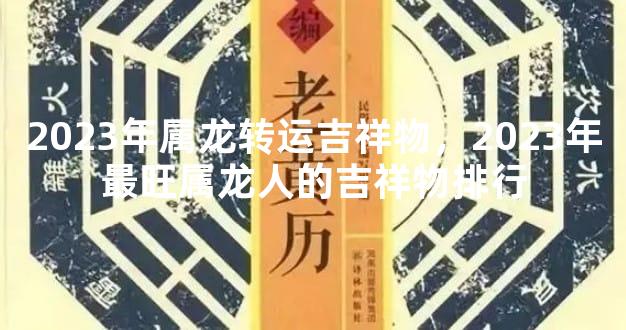 2023年属龙转运吉祥物，2023年最旺属龙人的吉祥物排行